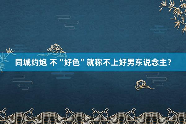 同城约炮 不“好色”就称不上好男东说念主？