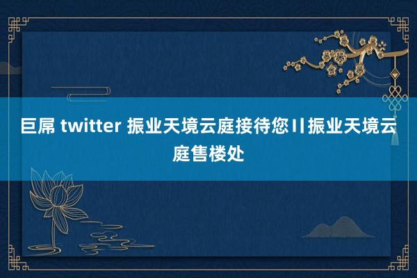 巨屌 twitter 振业天境云庭接待您〢振业天境云庭售楼处