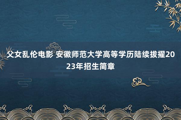 父女乱伦电影 安徽师范大学高等学历陆续拔擢2023年招生简章