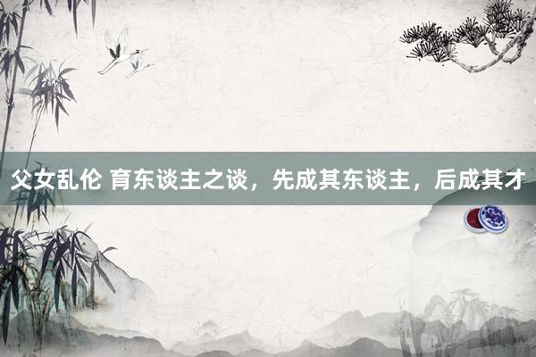 父女乱伦 育东谈主之谈，先成其东谈主，后成其才