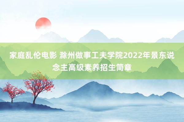 家庭乱伦电影 滁州做事工夫学院2022年景东说念主高级素养招生简章