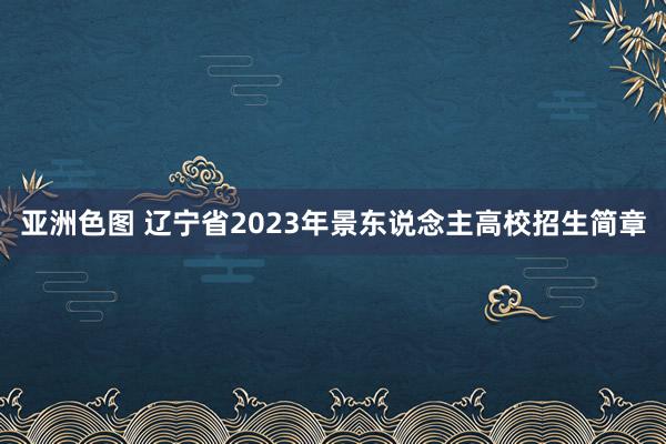 亚洲色图 辽宁省2023年景东说念主高校招生简章