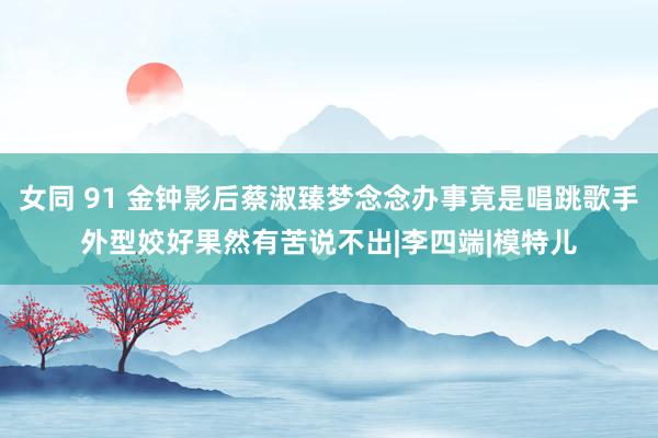女同 91 金钟影后蔡淑臻梦念念办事竟是唱跳歌手　外型姣好果然有苦说不出|李四端|模特儿