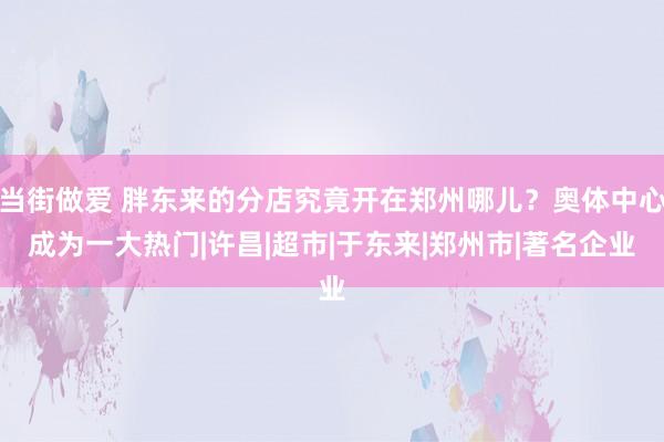 当街做爱 胖东来的分店究竟开在郑州哪儿？奥体中心成为一大热门|许昌|超市|于东来|郑州市|著名企业