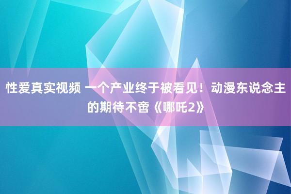 性爱真实视频 一个产业终于被看见！动漫东说念主的期待不啻《哪吒2》