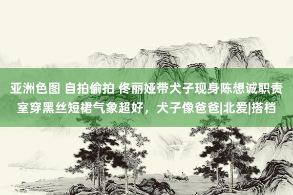 亚洲色图 自拍偷拍 佟丽娅带犬子现身陈想诚职责室穿黑丝短裙气象超好，犬子像爸爸|北爱|搭档