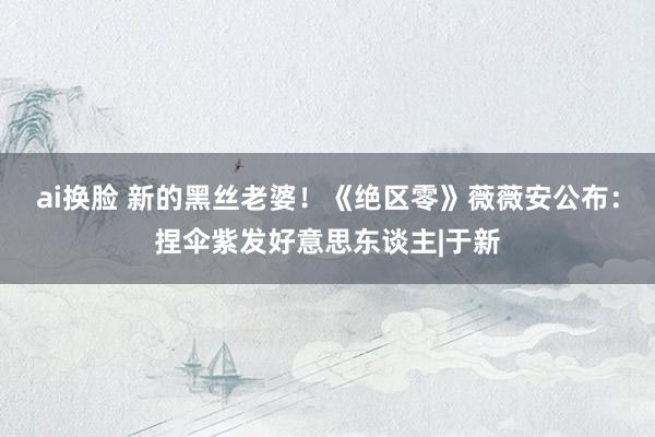 ai换脸 新的黑丝老婆!《绝区零》薇薇安公布:捏伞紫发好意思东谈主|于新