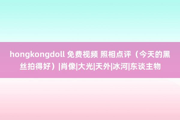 hongkongdoll 免费视频 照相点评（今天的黑丝拍得好）|肖像|大光|天外|冰河|东谈主物