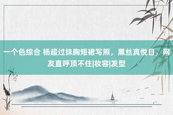 一个色综合 杨超过抹胸短裙写照，黑丝真悦目，网友直呼顶不住|妆容|发型