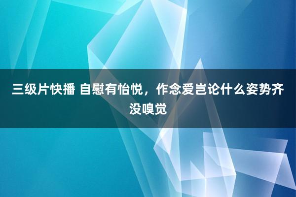 三级片快播 自慰有怡悦,作念爱岂论什么姿势齐没嗅觉