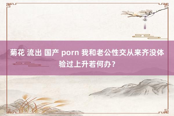 菊花 流出 国产 porn 我和老公性交从来齐没体验过上升若何办？