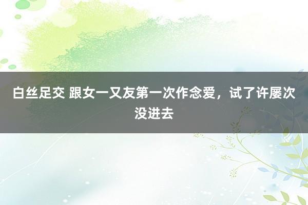 白丝足交 跟女一又友第一次作念爱,试了许屡次没进去
