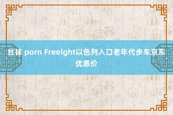 丝袜 porn Freelght以色列入口老年代步车京东优惠价
