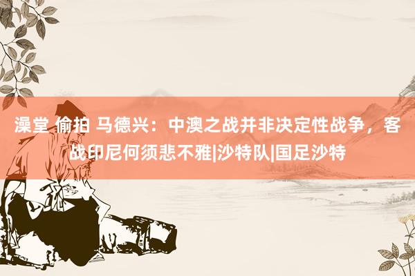 澡堂 偷拍 马德兴：中澳之战并非决定性战争，客战印尼何须悲不雅|沙特队|国足沙特