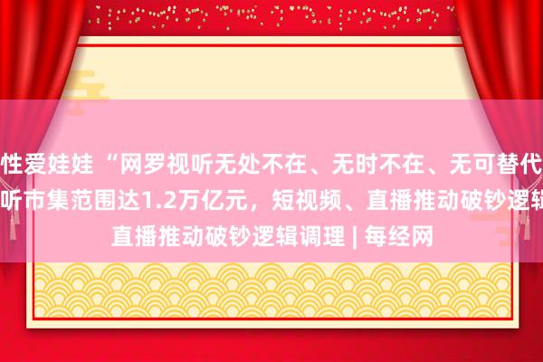 性爱娃娃 “网罗视听无处不在、无时不在、无可替代” 我国网罗视听市集范围达1.2万亿元，短视频、直播推动破钞逻辑调理 | 每经网