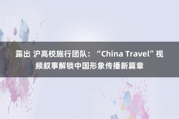露出 沪高校施行团队：“China Travel”视频叙事解锁中国形象传播新篇章