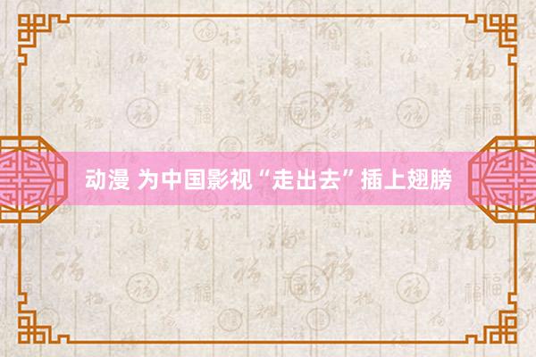 动漫 为中国影视“走出去”插上翅膀