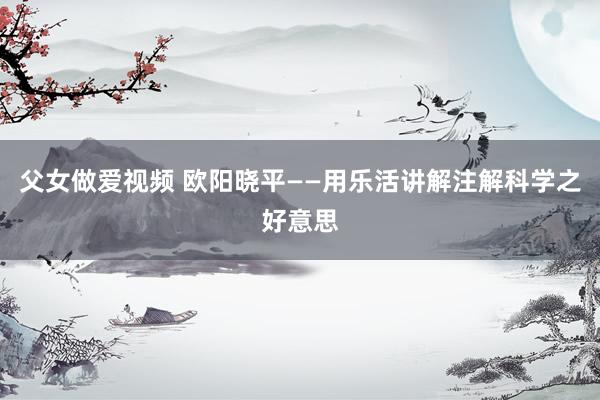 父女做爱视频 欧阳晓平——用乐活讲解注解科学之好意思