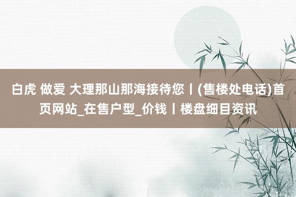 白虎 做爱 大理那山那海接待您丨(售楼处电话)首页网站_在售户型_价钱丨楼盘细目资讯