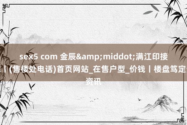 sex5 com 金辰&middot;满江印接待您丨(售楼处电话)首页网站_在售户型_价钱丨楼盘笃定资讯