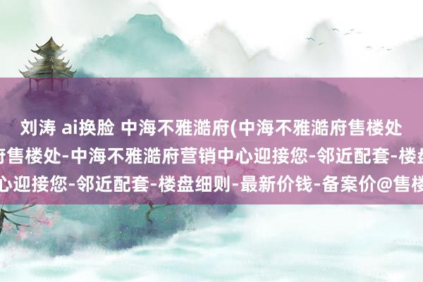 刘涛 ai换脸 中海不雅澔府(中海不雅澔府售楼处)首页网站-中海不雅澔府售楼处-中海不雅澔府营销中心迎接您-邻近配套-楼盘细则-最新价钱-备案价@售楼处