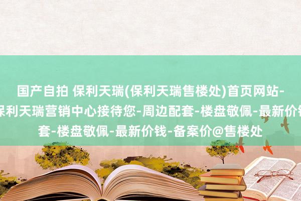 国产自拍 保利天瑞(保利天瑞售楼处)首页网站-保利天瑞售楼处-保利天瑞营销中心接待您-周边配套-楼盘敬佩-最新价钱-备案价@售楼处