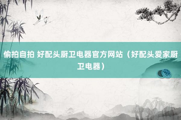 偷拍自拍 好配头厨卫电器官方网站（好配头爱家厨卫电器）