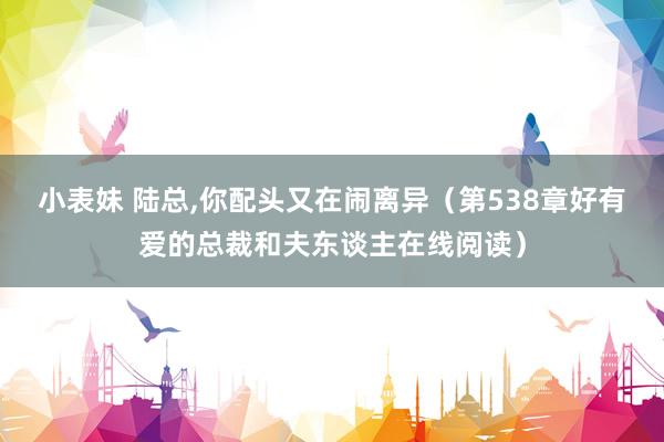 小表妹 陆总，你配头又在闹离异（第538章好有爱的总裁和夫东谈主在线阅读）