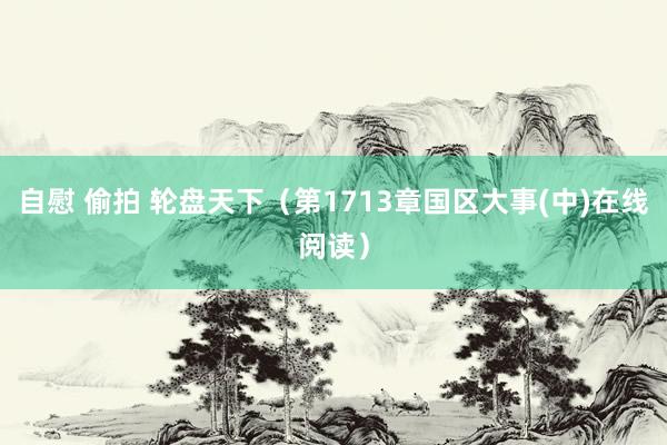 自慰 偷拍 轮盘天下（第1713章国区大事(中)在线阅读）