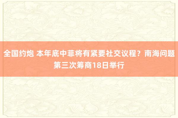 全国约炮 本年底中菲将有紧要社交议程？南海问题第三次筹商18日举行