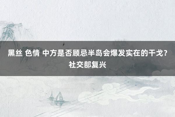 黑丝 色情 中方是否顾忌半岛会爆发实在的干戈？社交部复兴