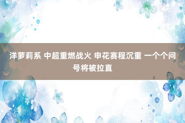 洋萝莉系 中超重燃战火 申花赛程沉重 一个个问号将被拉直