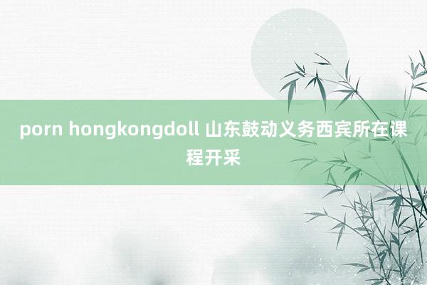 porn hongkongdoll 山东鼓动义务西宾所在课程开采