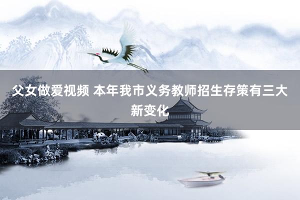 父女做爱视频 本年我市义务教师招生存策有三大新变化