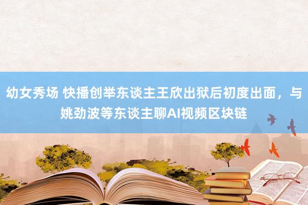 幼女秀场 快播创举东谈主王欣出狱后初度出面，与姚劲波等东谈主聊AI视频区块链