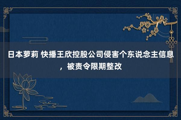 日本萝莉 快播王欣控股公司侵害个东说念主信息，被责令限期整改