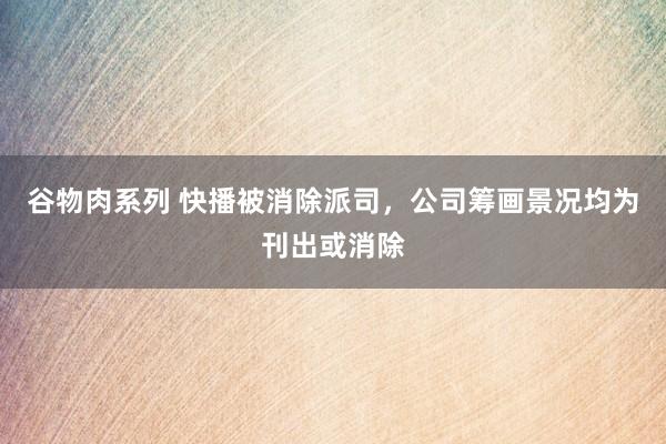 谷物肉系列 快播被消除派司，公司筹画景况均为刊出或消除