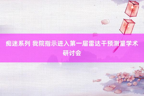 痴迷系列 我院指示进入第一届雷达干预测量学术研讨会