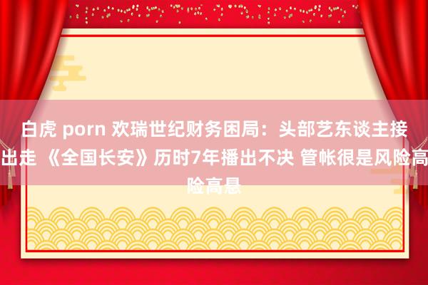 白虎 porn 欢瑞世纪财务困局：头部艺东谈主接连出走 《全国长安》历时7年播出不决 管帐很是风险高悬
