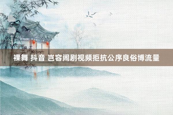 裸舞 抖音 岂容闹剧视频拒抗公序良俗博流量
