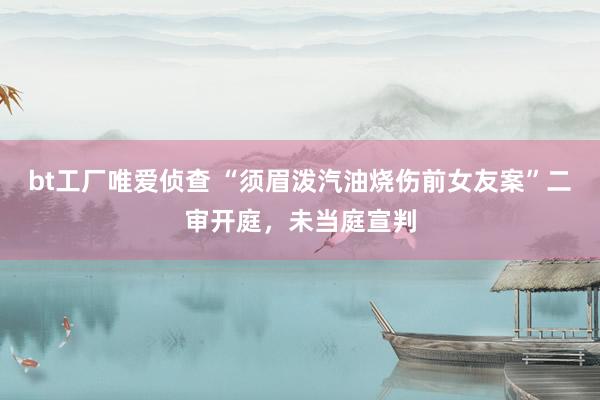 bt工厂唯爱侦查 “须眉泼汽油烧伤前女友案”二审开庭，未当庭宣判