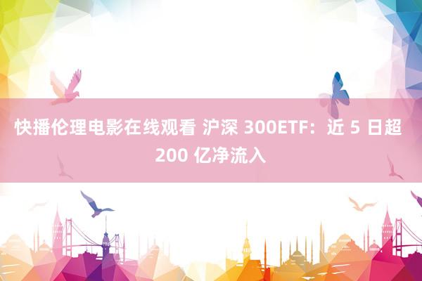 快播伦理电影在线观看 沪深 300ETF：近 5 日超 200 亿净流入