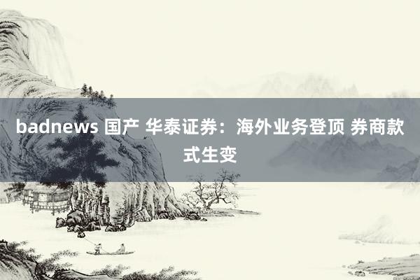 badnews 国产 华泰证券：海外业务登顶 券商款式生变