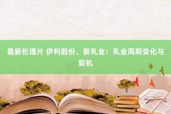 最新伦理片 伊利股份、新乳业：乳业周期变化与契机
