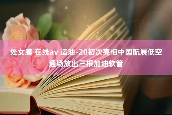 处女膜 在线av 运油-20初次亮相中国航展低空通场放出三根加油软管