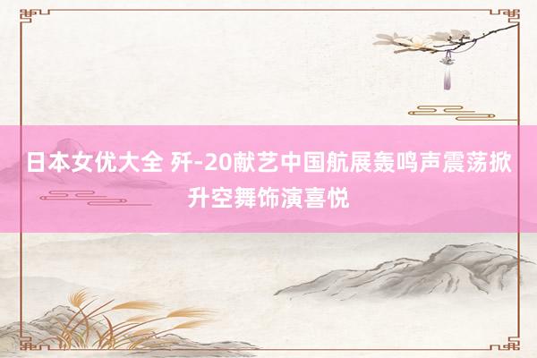 日本女优大全 歼-20献艺中国航展轰鸣声震荡掀升空舞饰演喜悦