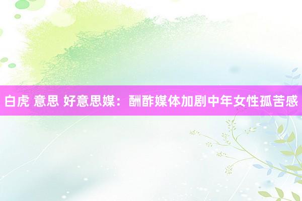 白虎 意思 好意思媒：酬酢媒体加剧中年女性孤苦感