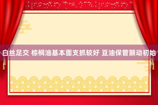 白丝足交 棕榈油基本面支抓较好 豆油保管颤动初始