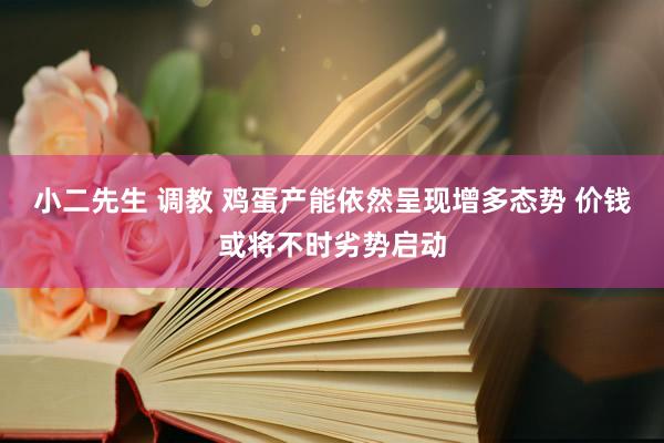 小二先生 调教 鸡蛋产能依然呈现增多态势 价钱或将不时劣势启动