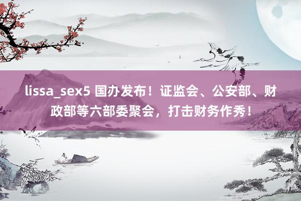 lissa_sex5 国办发布！证监会、公安部、财政部等六部委聚会，打击财务作秀！